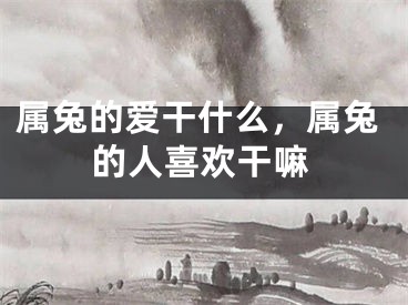 属兔的爱干什么,属兔的人喜欢干嘛