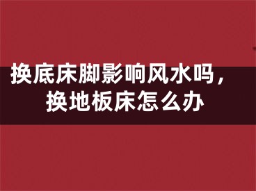 换底床脚影响风水吗，换地板床怎么办