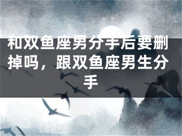 和双鱼座男分手后要删掉吗，跟双鱼座男生分手