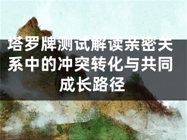 塔罗牌测试解读亲密关系中的冲突转化与共同成长路径