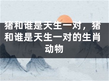 猪和谁是天生一对，猪和谁是天生一对的生肖动物