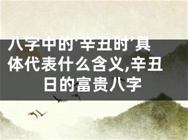 八字中的‘辛丑时’具体代表什么含义,辛丑日的富贵八字