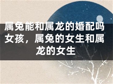 属兔能和属龙的婚配吗女孩，属兔的女生和属龙的女生