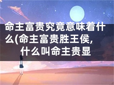 命主富贵究竟意味着什么(命主富贵胜王侯,什么叫命主贵显
