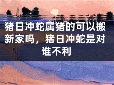 猪日冲蛇属猪的可以搬新家吗，猪日冲蛇是对谁不利