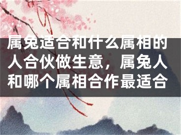 属兔适合和什么属相的人合伙做生意，属兔人和哪个属相合作最适合