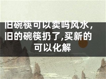 旧碗筷可以卖吗风水，旧的碗筷扔了,买新的可以化解