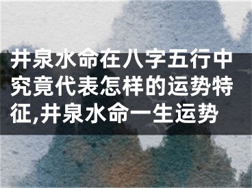 井泉水命在八字五行中究竟代表怎样的运势特征,井泉水命一生运势