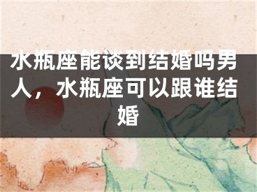 水瓶座能谈到结婚吗男人，水瓶座可以跟谁结婚