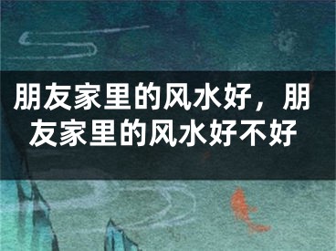 朋友家里的风水好，朋友家里的风水好不好