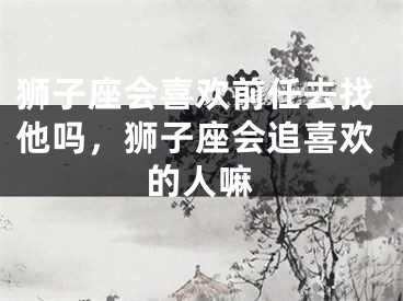 狮子座会喜欢前任去找他吗，狮子座会追喜欢的人嘛