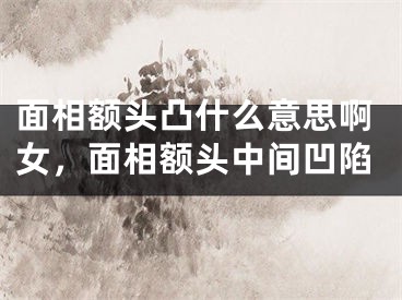 面相额头凸什么意思啊女，面相额头中间凹陷