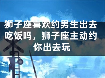 狮子座喜欢约男生出去吃饭吗，狮子座主动约你出去玩