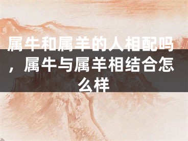 属牛和属羊的人相配吗，属牛与属羊相结合怎么样