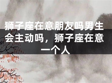 狮子座在意朋友吗男生会主动吗，狮子座在意一个人