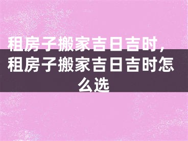 租房子搬家吉日吉时，租房子搬家吉日吉时怎么选