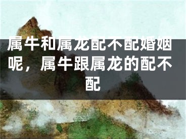 属牛和属龙配不配婚姻呢，属牛跟属龙的配不配