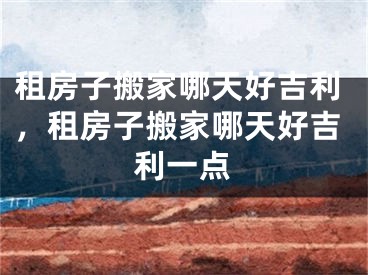 租房子搬家哪天好吉利，租房子搬家哪天好吉利一点