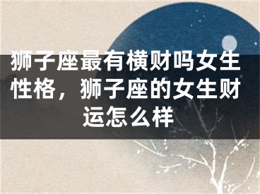 狮子座最有横财吗女生性格，狮子座的女生财运怎么样