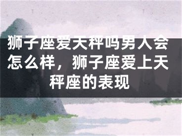 狮子座爱天秤吗男人会怎么样，狮子座爱上天秤座的表现