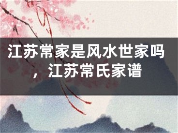江苏常家是风水世家吗，江苏常氏家谱