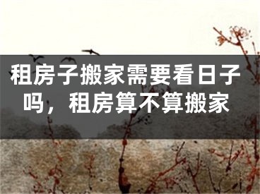 租房子搬家需要看日子吗，租房算不算搬家