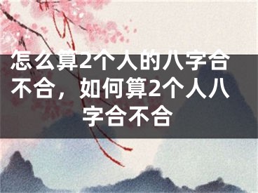 怎么算2个人的八字合不合，如何算2个人八字合不合