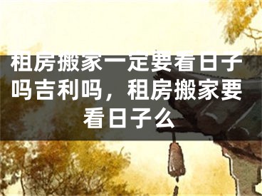 租房搬家一定要看日子吗吉利吗，租房搬家要看日子么