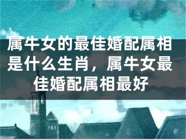 属牛女的最佳婚配属相是什么生肖，属牛女最佳婚配属相最好