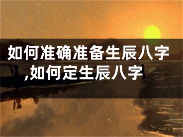 如何准确准备生辰八字,如何定生辰八字