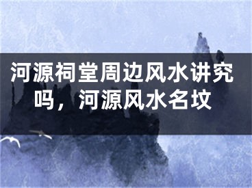 河源祠堂周边风水讲究吗，河源风水名坟