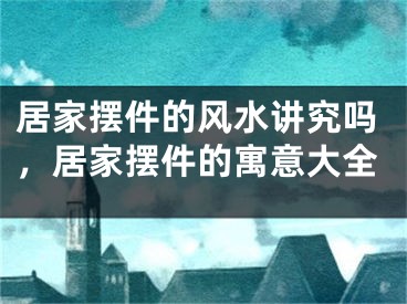 居家摆件的风水讲究吗，居家摆件的寓意大全