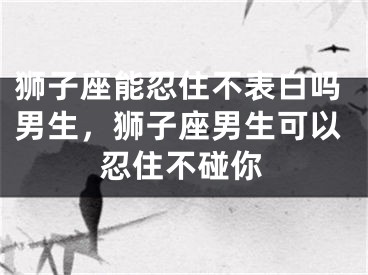 狮子座能忍住不表白吗男生，狮子座男生可以忍住不碰你