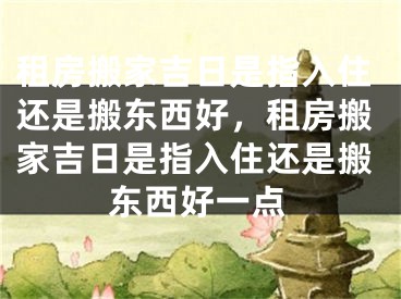 租房搬家吉日是指入住还是搬东西好，租房搬家吉日是指入住还是搬东西好一点