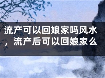 流产可以回娘家吗风水，流产后可以回娘家么