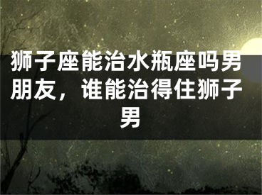 狮子座能治水瓶座吗男朋友，谁能治得住狮子男