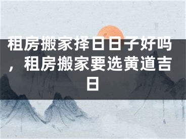 租房搬家择日日子好吗，租房搬家要选黄道吉日