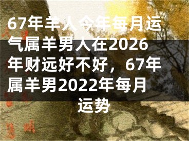 67年羊人今年每月运气属羊男人在2026年财远好不好，67年属羊男2022年每月运势