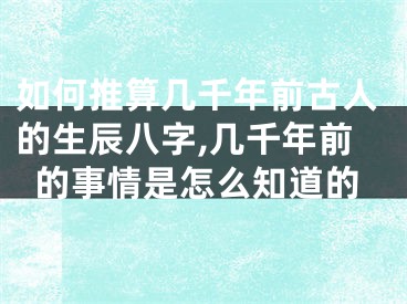 如何推算几千年前古人的生辰八字,几千年前的事情是怎么知道的