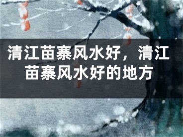 清江苗寨风水好，清江苗寨风水好的地方