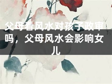 父母看风水对孩子政审吗，父母风水会影响女儿