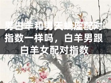 男白羊和男天蝎座配对指数一样吗,白羊男跟白羊女配对指数