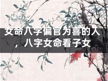 女命八字偏官为喜的人，八字女命看子女