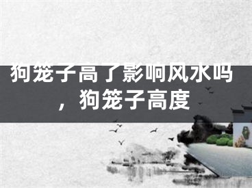 狗笼子高了影响风水吗，狗笼子高度