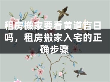 租房搬家要看黄道吉日吗，租房搬家入宅的正确步骤