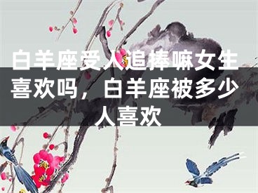 白羊座受人追捧嘛女生喜欢吗，白羊座被多少人喜欢