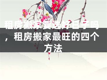 租房搬家要选好日子吗，租房搬家最旺的四个方法