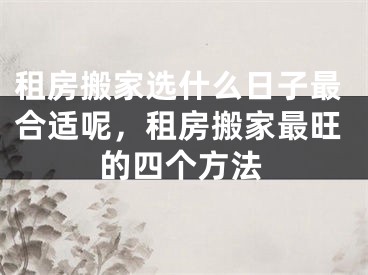 租房搬家选什么日子最合适呢,租房搬家最旺的四个方法