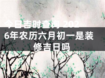 今日吉时查询 2026年农历六月初一是装修吉日吗