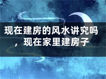 现在建房的风水讲究吗，现在家里建房子